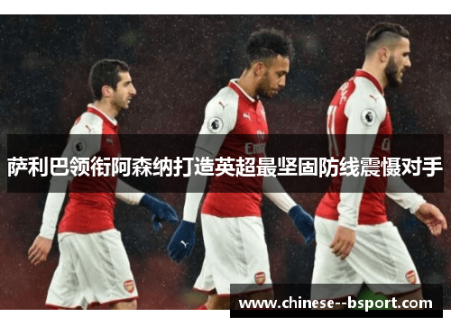 萨利巴领衔阿森纳打造英超最坚固防线震慑对手 萨利巴领衔阿森纳打造英超最坚固防线震慑对手