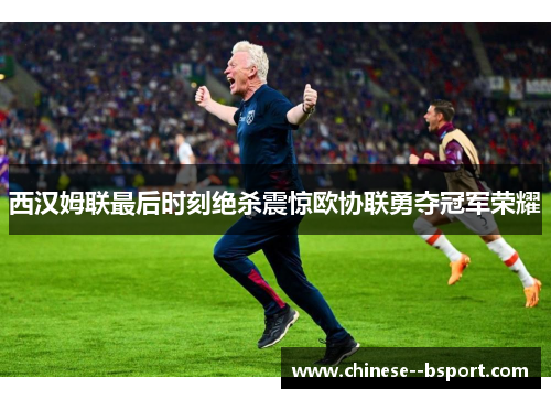 西汉姆联最后时刻绝杀震惊欧协联勇夺冠军荣耀