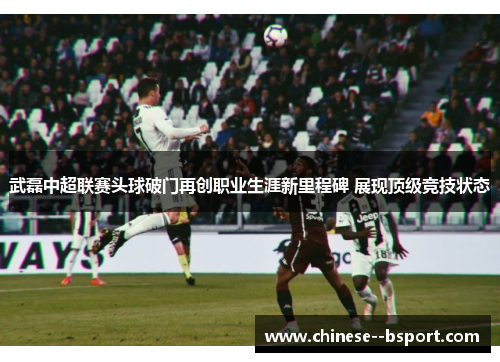 武磊中超联赛头球破门再创职业生涯新里程碑 展现顶级竞技状态 武磊中超联赛头球破门再创职业生涯新里程碑 展现顶级竞技状态